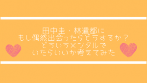 田中圭・林遣都にもし偶然出会ったらどうするか?どういうメンタルでいたらいいか考えてみた