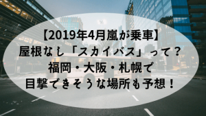 【2019年4月嵐メンバー乗車】屋根なし「スカイバス」って?&福岡・大阪・札幌で目撃できそうな場所も予...