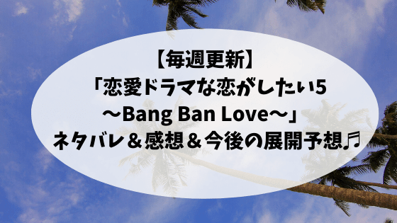 【毎週更新】「恋愛ドラマな恋がしたい5〜Bang Ban Love〜」 ネタバレ＆感想＆今後の展開予想♬